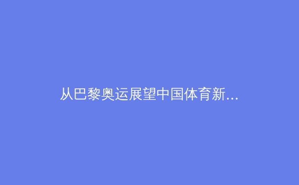 从巴黎奥运展望中国体育新格局：优势巩固与新兴力量的崛起 - 2