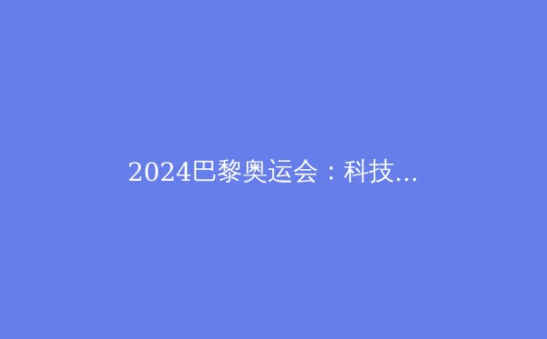 2024巴黎奥运会：科技如何重塑竞技体育的未来？ - 2